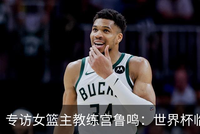 专访女篮主教练宫鲁鸣：世界杯临近，队伍正逐渐成形