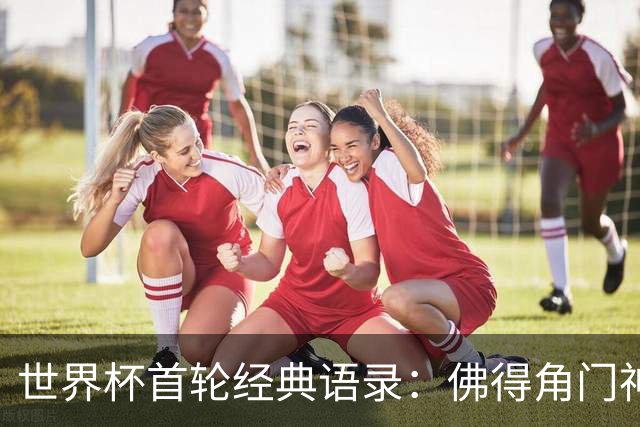 世界杯首轮经典语录：佛得角门神感人 梅西谦逊表达