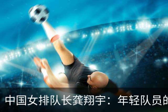 中国女排队长龚翔宇：年轻队员的天空很辽阔