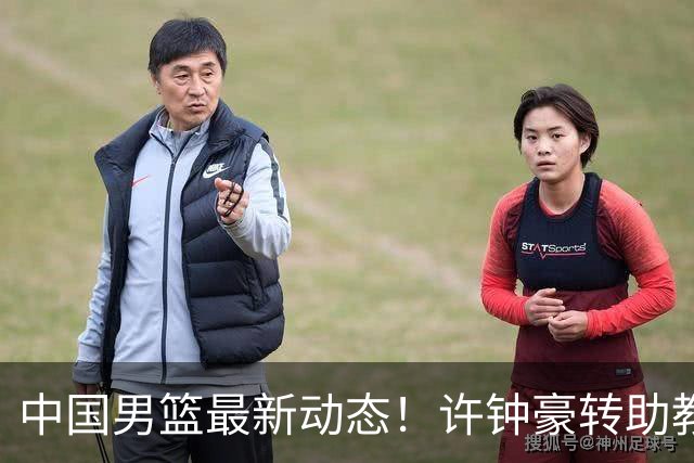 中国男篮最新动态！许钟豪转助教，赵睿放话日本，探花庞峥麟挤掉赵维伦进12人