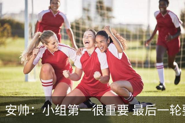 安帅：小组第一很重要 最后一轮要和国米争第一