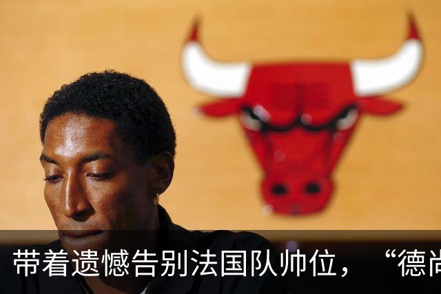带着遗憾告别法国队帅位，“德尚时代”已留下足够高的标杆