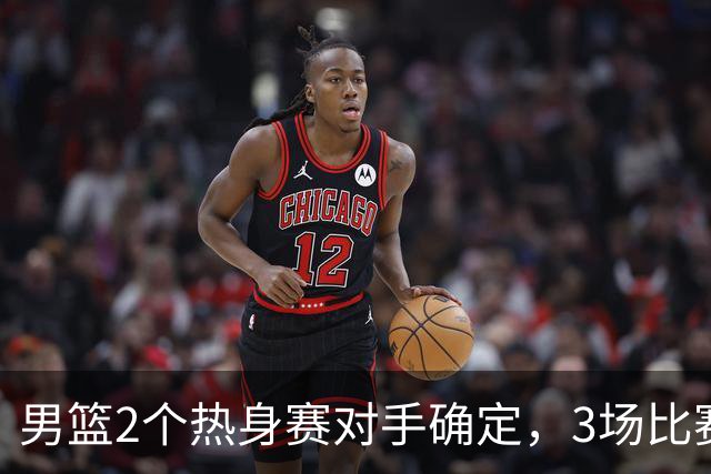 男篮2个热身赛对手确定，3场比赛具体赛程出炉，杨瀚森面临选择
