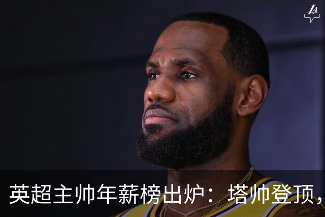 英超主帅年薪榜出炉：塔帅登顶，蓝军蓝月新帅同档博弈，首轮预测