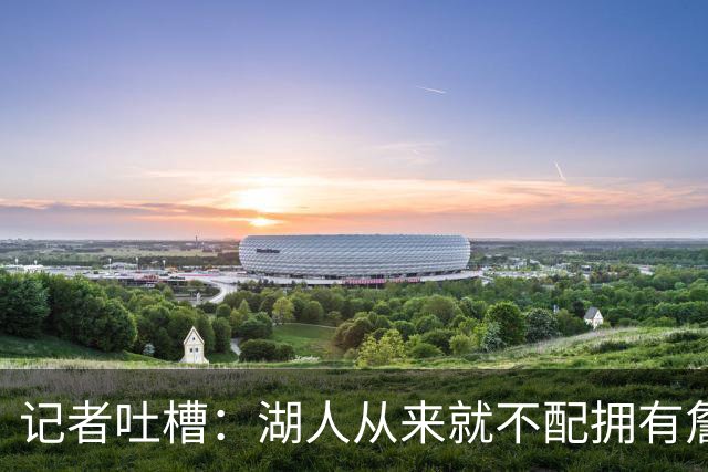 记者吐槽：湖人从来就不配拥有詹姆斯 他从未得到过应有的尊重