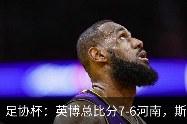 足协杯：英博总比分7-6河南，斯坦丘建功，马拉尼昂失点