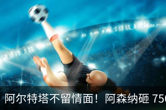 阿尔特塔不留情面！阿森纳砸 7500 万英超王牌，夺冠核心或被清洗