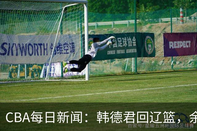 CBA每日新闻：韩德君回辽篮，余嘉豪结束留洋，张镇麟新合同曝光