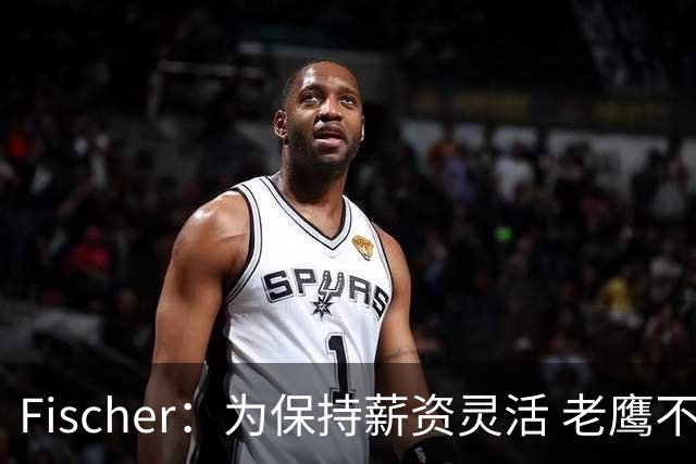 Fischer：为保持薪资灵活 老鹰不急于跟多尔特提前续约
