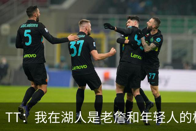 TT：我在湖人是老詹和年轻人的桥梁 我敢直接指出他的防守问题